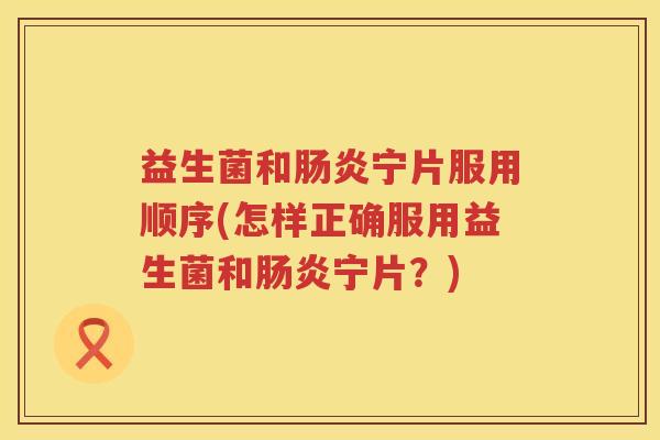 益生菌和肠炎宁片服用顺序(怎样正确服用益生菌和肠炎宁片？)
