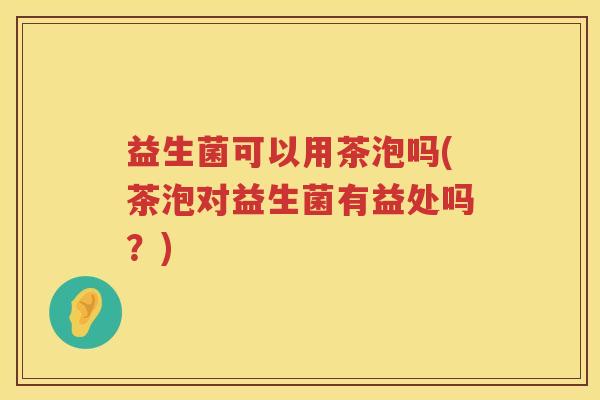 益生菌可以用茶泡吗(茶泡对益生菌有益处吗？)