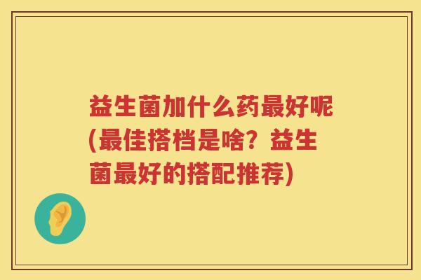 益生菌加什么药最好呢(最佳搭档是啥？益生菌最好的搭配推荐)