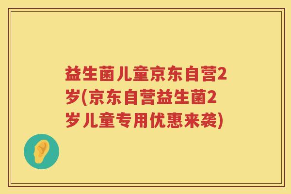 益生菌儿童京东自营2岁(京东自营益生菌2岁儿童专用优惠来袭)