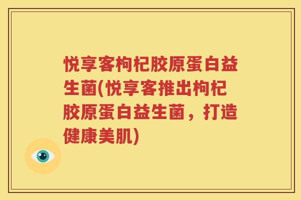 悦享客枸杞胶原蛋白益生菌(悦享客推出枸杞胶原蛋白益生菌，打造健康美肌)