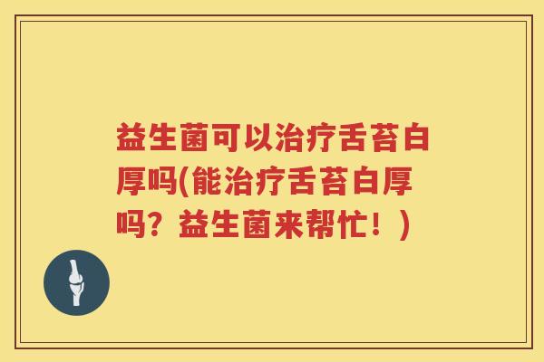 益生菌可以治疗舌苔白厚吗(能治疗舌苔白厚吗？益生菌来帮忙！)