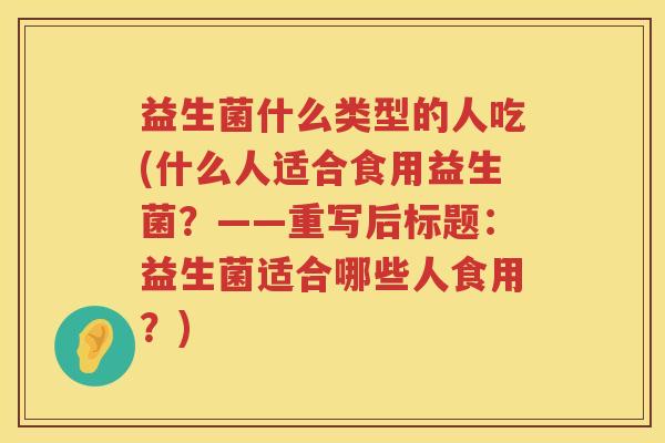 益生菌什么类型的人吃(什么人适合食用益生菌？——重写后标题：益生菌适合哪些人食用？)