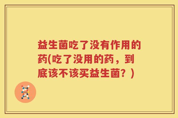 益生菌吃了没有作用的药(吃了没用的药，到底该不该买益生菌？)