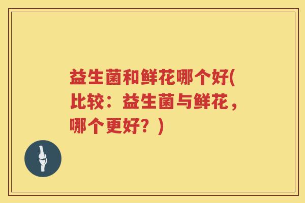 益生菌和鲜花哪个好(比较：益生菌与鲜花，哪个更好？)