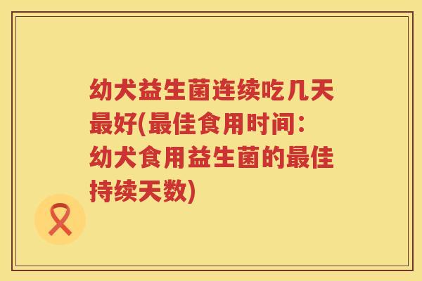 幼犬益生菌连续吃几天最好(最佳食用时间：幼犬食用益生菌的最佳持续天数)