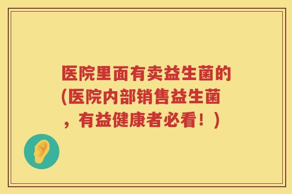 医院里面有卖益生菌的(医院内部销售益生菌，有益健康者必看！)