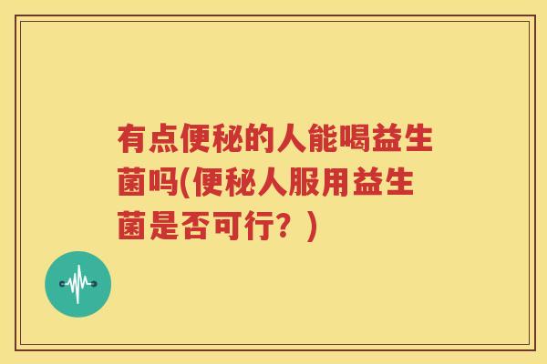 有点便秘的人能喝益生菌吗(便秘人服用益生菌是否可行？)