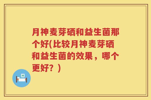 月神麦芽硒和益生菌那个好(比较月神麦芽硒和益生菌的效果，哪个更好？)