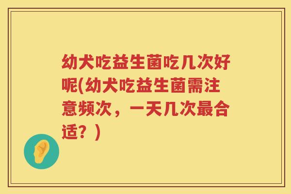 幼犬吃益生菌吃几次好呢(幼犬吃益生菌需注意频次，一天几次最合适？)