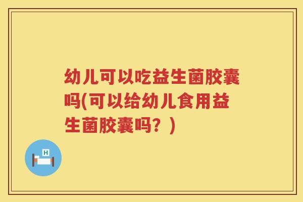 幼儿可以吃益生菌胶囊吗(可以给幼儿食用益生菌胶囊吗？)