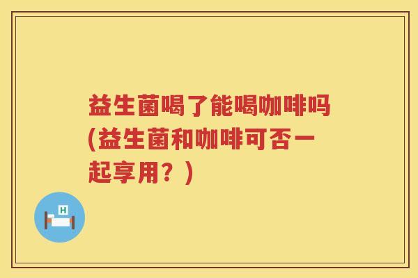 益生菌喝了能喝咖啡吗(益生菌和咖啡可否一起享用？)