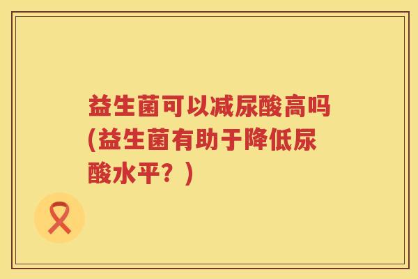 益生菌可以减尿酸高吗(益生菌有助于降低尿酸水平？)