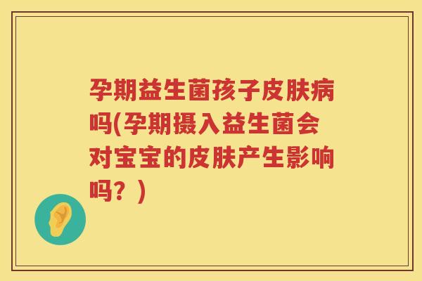 孕期益生菌孩子皮肤病吗(孕期摄入益生菌会对宝宝的皮肤产生影响吗？)