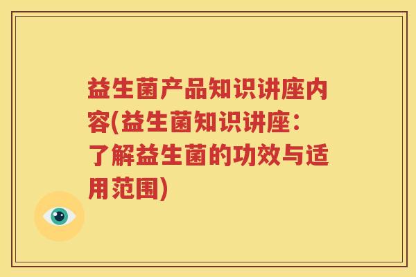 益生菌产品知识讲座内容(益生菌知识讲座：了解益生菌的功效与适用范围)