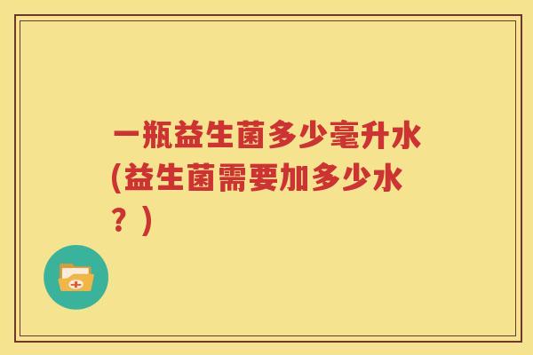 一瓶益生菌多少毫升水(益生菌需要加多少水？)