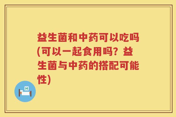 益生菌和中药可以吃吗(可以一起食用吗？益生菌与中药的搭配可能性)
