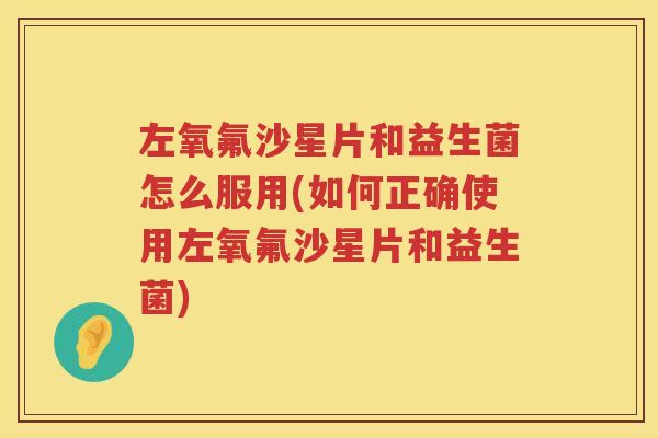 左氧氟沙星片和益生菌怎么服用(如何正确使用左氧氟沙星片和益生菌)