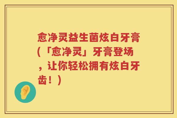 愈净灵益生菌炫白牙膏(「愈净灵」牙膏登场，让你轻松拥有炫白牙齿！)