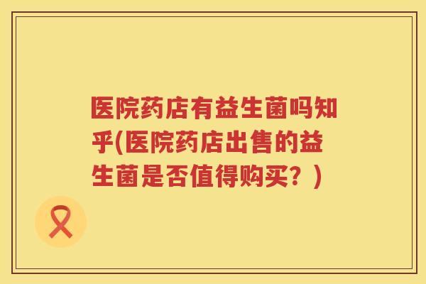 医院药店有益生菌吗知乎(医院药店出售的益生菌是否值得购买？)