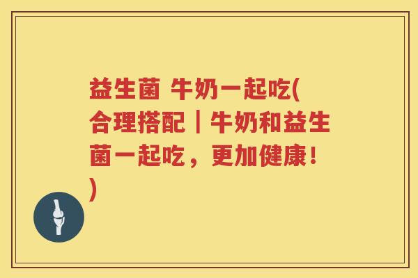 益生菌 牛奶一起吃(合理搭配｜牛奶和益生菌一起吃，更加健康！)