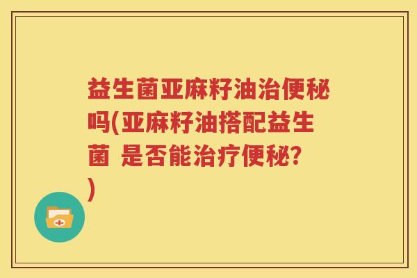 益生菌亚麻籽油治便秘吗(亚麻籽油搭配益生菌 是否能治疗便秘？)