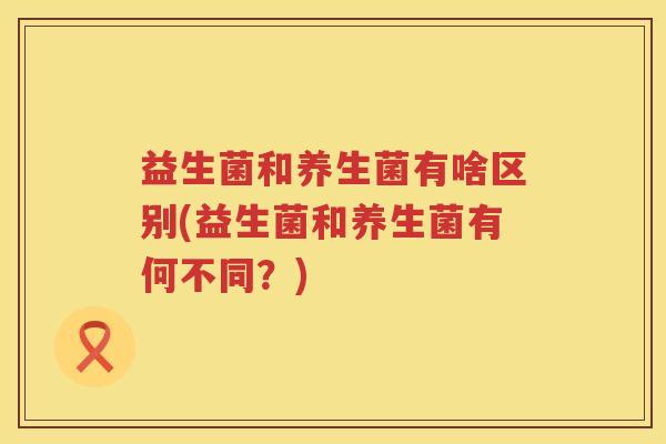 益生菌和养生菌有啥区别(益生菌和养生菌有何不同？)