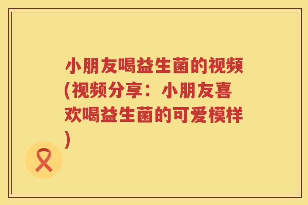 小朋友喝益生菌的视频(视频分享：小朋友喜欢喝益生菌的可爱模样)