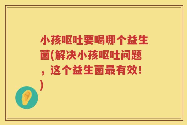 小孩呕吐要喝哪个益生菌(解决小孩呕吐问题，这个益生菌最有效！)