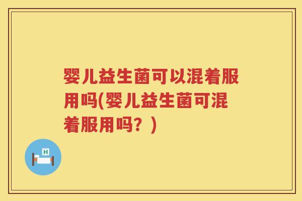 婴儿益生菌可以混着服用吗(婴儿益生菌可混着服用吗？)