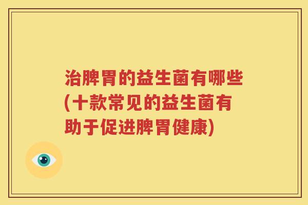 治脾胃的益生菌有哪些(十款常见的益生菌有助于促进脾胃健康)