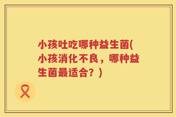 小孩吐吃哪种益生菌(小孩消化不良，哪种益生菌最适合？)