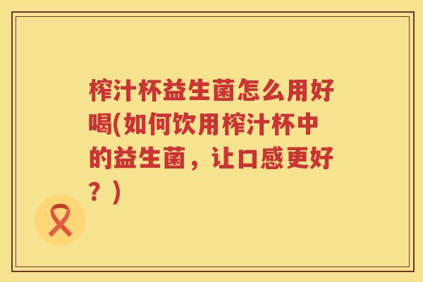榨汁杯益生菌怎么用好喝(如何饮用榨汁杯中的益生菌，让口感更好？)
