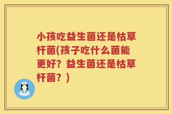 小孩吃益生菌还是枯草杆菌(孩子吃什么菌能更好？益生菌还是枯草杆菌？)