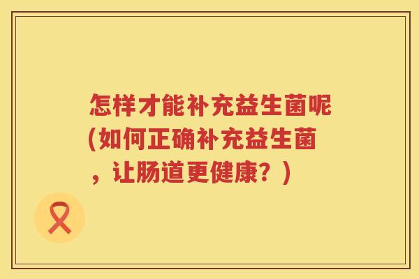 怎样才能补充益生菌呢(如何正确补充益生菌，让肠道更健康？)