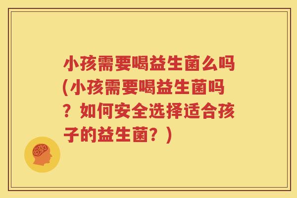 小孩需要喝益生菌么吗(小孩需要喝益生菌吗？如何安全选择适合孩子的益生菌？)