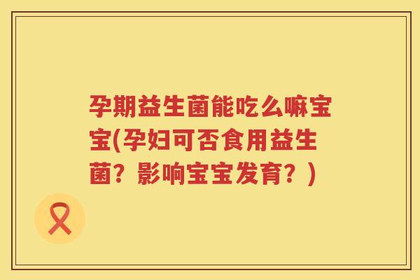 孕期益生菌能吃么嘛宝宝(孕妇可否食用益生菌？影响宝宝发育？)