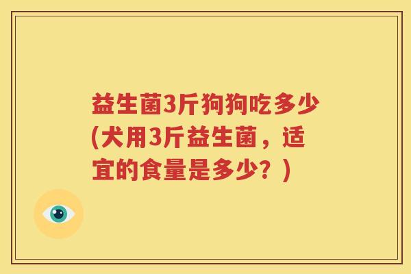 益生菌3斤狗狗吃多少(犬用3斤益生菌，适宜的食量是多少？)