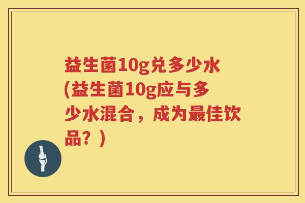 益生菌10g兑多少水(益生菌10g应与多少水混合，成为最佳饮品？)