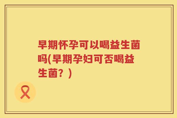 早期怀孕可以喝益生菌吗(早期孕妇可否喝益生菌？)