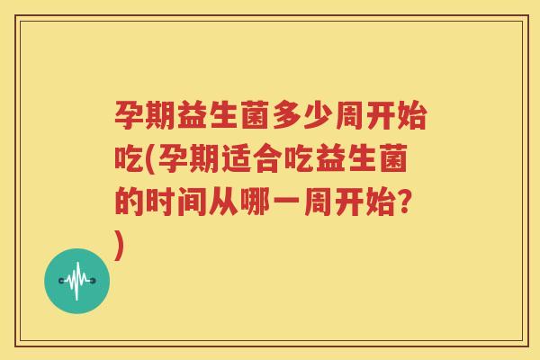 孕期益生菌多少周开始吃(孕期适合吃益生菌的时间从哪一周开始？)