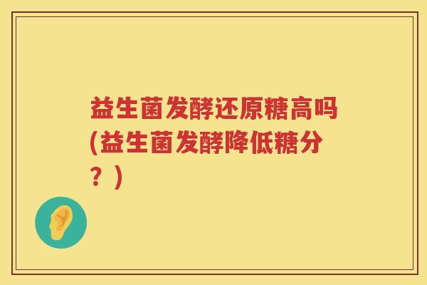 益生菌发酵还原糖高吗(益生菌发酵降低糖分？)