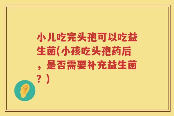 小儿吃完头孢可以吃益生菌(小孩吃头孢药后，是否需要补充益生菌？)