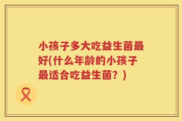 小孩子多大吃益生菌最好(什么年龄的小孩子最适合吃益生菌？)