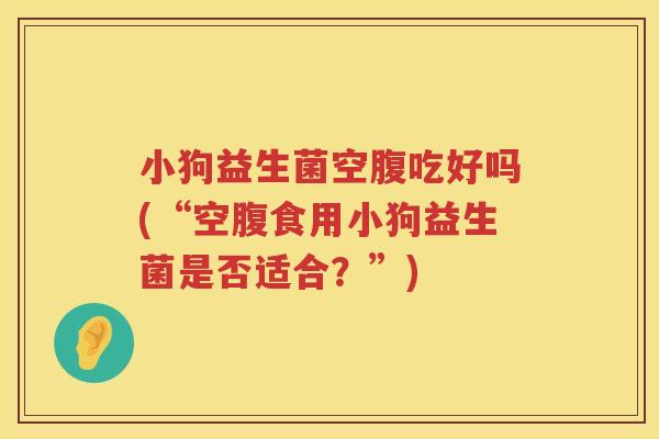 小狗益生菌空腹吃好吗(“空腹食用小狗益生菌是否适合？”)