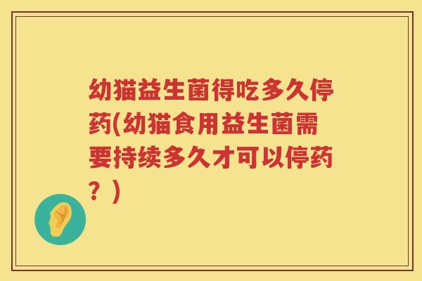 幼猫益生菌得吃多久停药(幼猫食用益生菌需要持续多久才可以停药？)