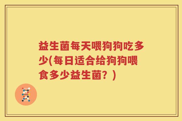 益生菌每天喂狗狗吃多少(每日适合给狗狗喂食多少益生菌？)