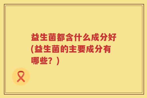益生菌都含什么成分好(益生菌的主要成分有哪些？)