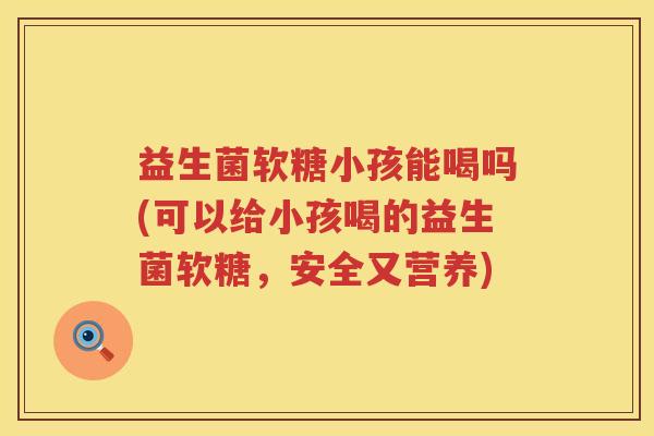 益生菌软糖小孩能喝吗(可以给小孩喝的益生菌软糖，安全又营养)