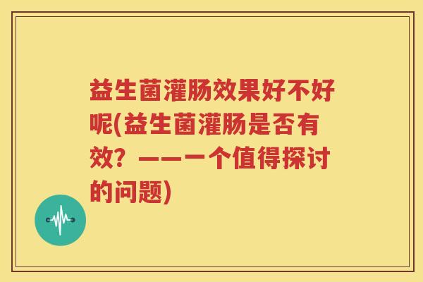 益生菌灌肠效果好不好呢(益生菌灌肠是否有效？——一个值得探讨的问题)
